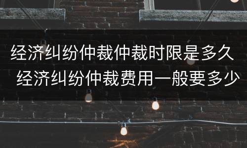 经济纠纷仲裁仲裁时限是多久 经济纠纷仲裁费用一般要多少钱