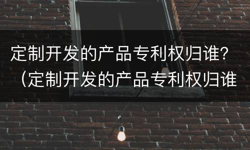 定制开发的产品专利权归谁？（定制开发的产品专利权归谁保管）