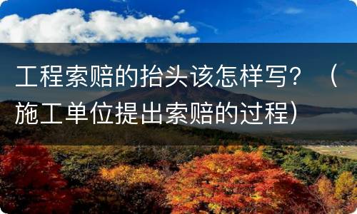 工程索赔的抬头该怎样写？（施工单位提出索赔的过程）