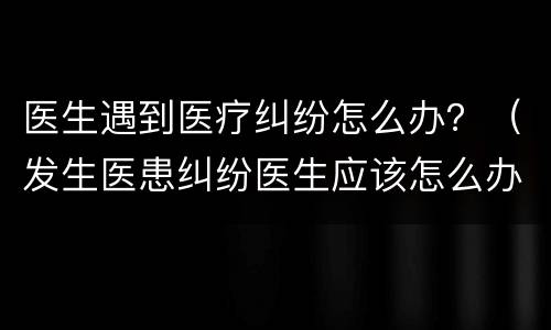 医生遇到医疗纠纷怎么办？（发生医患纠纷医生应该怎么办）