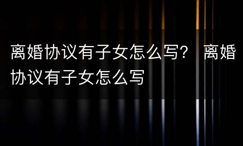 离婚协议有子女怎么写？ 离婚协议有子女怎么写