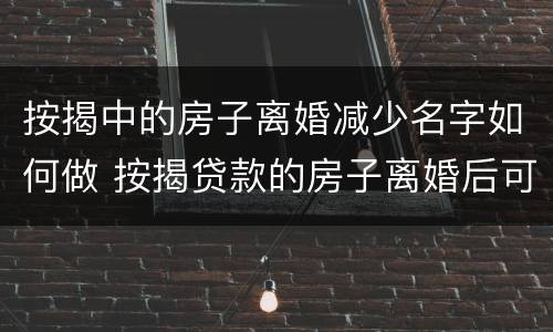 按揭中的房子离婚减少名字如何做 按揭贷款的房子离婚后可以减名字吗