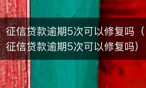 征信贷款逾期5次可以修复吗（征信贷款逾期5次可以修复吗）