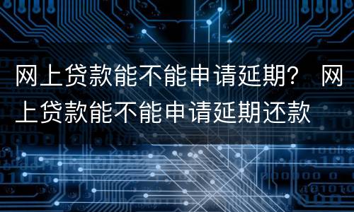 网上贷款能不能申请延期？ 网上贷款能不能申请延期还款