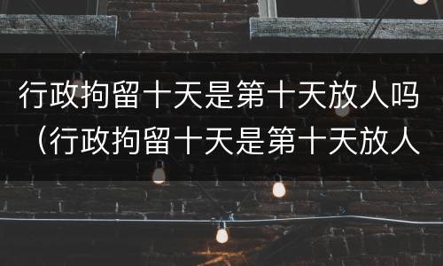 行政拘留十天是第十天放人吗（行政拘留十天是第十天放人吗知乎）
