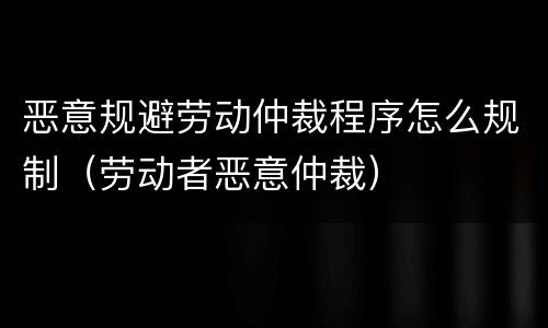恶意规避劳动仲裁程序怎么规制（劳动者恶意仲裁）