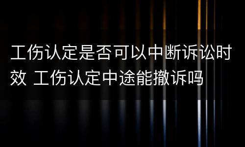 工伤认定是否可以中断诉讼时效 工伤认定中途能撤诉吗