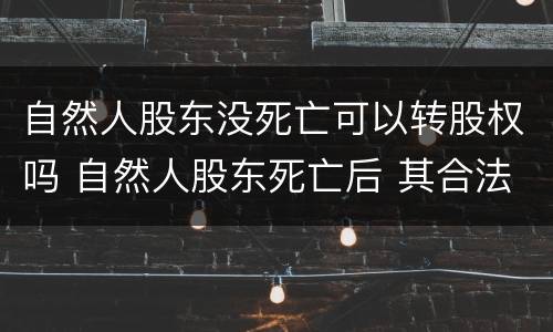 自然人股东没死亡可以转股权吗 自然人股东死亡后 其合法继承人案例