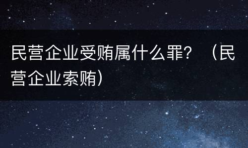 民营企业受贿属什么罪？（民营企业索贿）