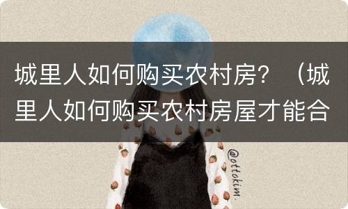 城里人如何购买农村房？（城里人如何购买农村房屋才能合法）