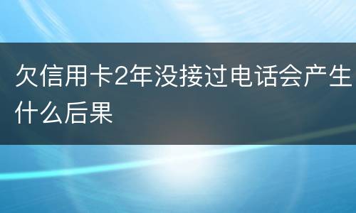 欠信用卡2年没接过电话会产生什么后果