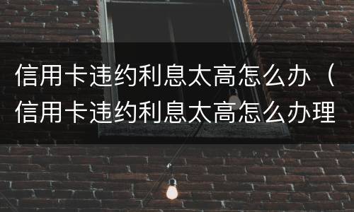 信用卡违约利息太高怎么办（信用卡违约利息太高怎么办理）