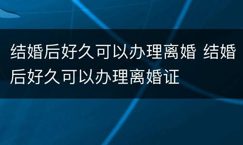 结婚后好久可以办理离婚 结婚后好久可以办理离婚证