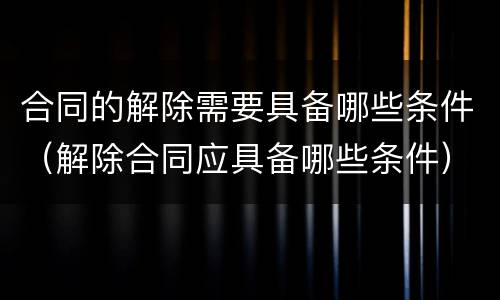 合同的解除需要具备哪些条件（解除合同应具备哪些条件）