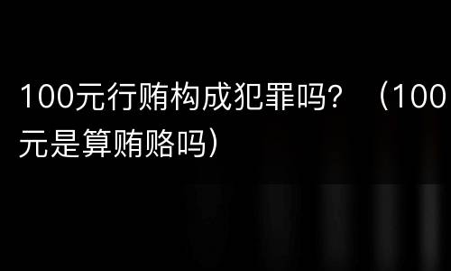 100元行贿构成犯罪吗？（100元是算贿赂吗）