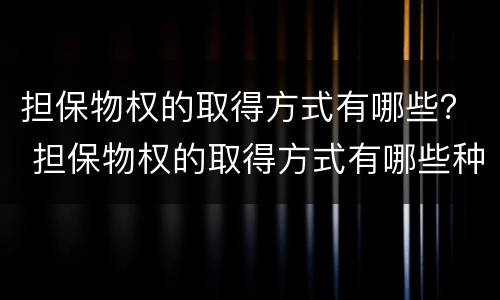 担保物权的取得方式有哪些？ 担保物权的取得方式有哪些种类