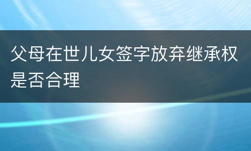 父母在世儿女签字放弃继承权是否合理