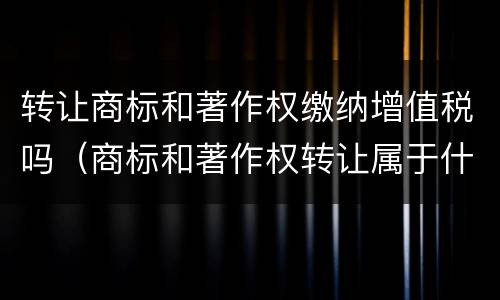 转让商标和著作权缴纳增值税吗（商标和著作权转让属于什么服务）