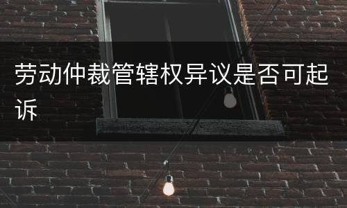 劳动仲裁管辖权异议是否可起诉