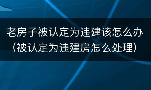 老房子被认定为违建该怎么办（被认定为违建房怎么处理）