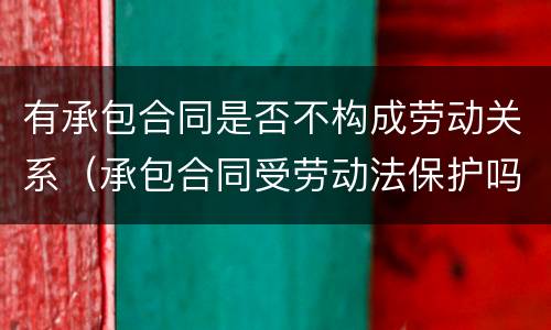 有承包合同是否不构成劳动关系（承包合同受劳动法保护吗）