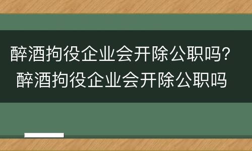 醉酒拘役企业会开除公职吗？ 醉酒拘役企业会开除公职吗