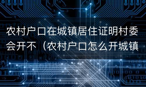 农村户口在城镇居住证明村委会开不（农村户口怎么开城镇居住证明）