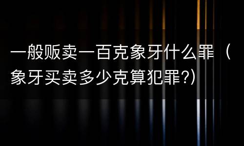 一般贩卖一百克象牙什么罪（象牙买卖多少克算犯罪?）