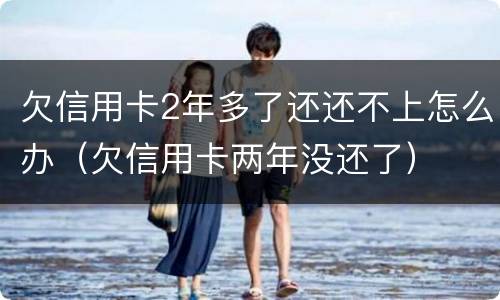 欠信用卡2年多了还还不上怎么办（欠信用卡两年没还了）