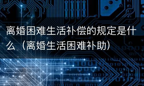 离婚困难生活补偿的规定是什么（离婚生活困难补助）