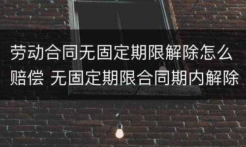 劳动合同无固定期限解除怎么赔偿 无固定期限合同期内解除劳动合同怎么赔偿