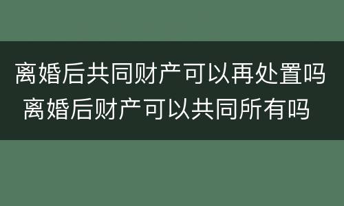 离婚后共同财产可以再处置吗 离婚后财产可以共同所有吗