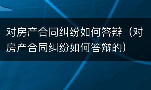 对房产合同纠纷如何答辩（对房产合同纠纷如何答辩的）