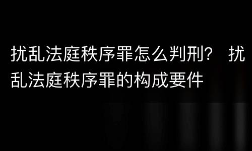扰乱法庭秩序罪怎么判刑？ 扰乱法庭秩序罪的构成要件