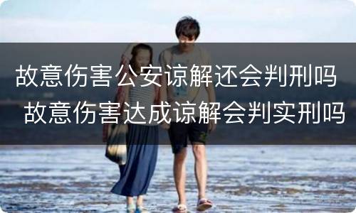 故意伤害公安谅解还会判刑吗 故意伤害达成谅解会判实刑吗