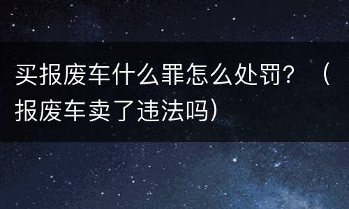 买报废车什么罪怎么处罚？（报废车卖了违法吗）