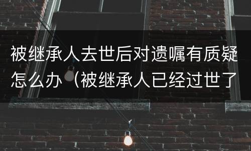 被继承人去世后对遗嘱有质疑怎么办（被继承人已经过世了,遗嘱有效期有多久）