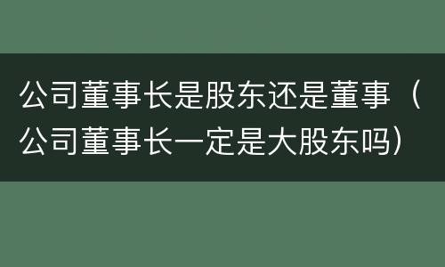 公司董事长是股东还是董事（公司董事长一定是大股东吗）