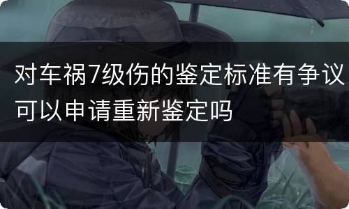 对车祸7级伤的鉴定标准有争议可以申请重新鉴定吗