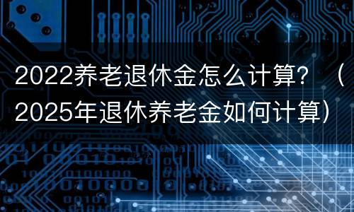 2022养老退休金怎么计算？（2025年退休养老金如何计算）