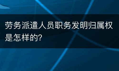 劳务派遣人员职务发明归属权是怎样的？