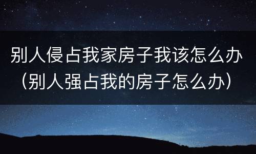 别人侵占我家房子我该怎么办（别人强占我的房子怎么办）