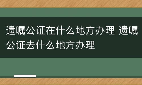 遗嘱公证在什么地方办理 遗嘱公证去什么地方办理