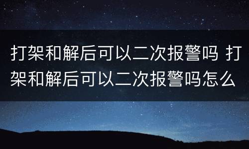 打架和解后可以二次报警吗 打架和解后可以二次报警吗怎么处理