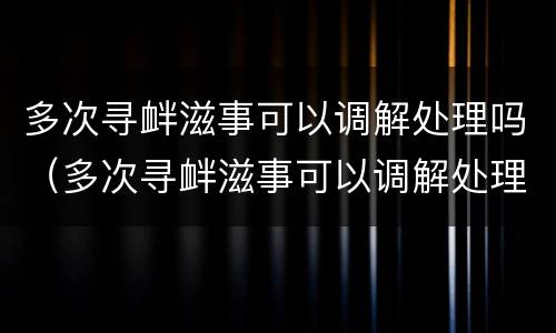 多次寻衅滋事可以调解处理吗（多次寻衅滋事可以调解处理吗法律）