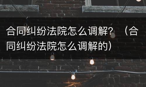 合同纠纷法院怎么调解？（合同纠纷法院怎么调解的）