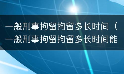 一般刑事拘留拘留多长时间（一般刑事拘留拘留多长时间能出来）