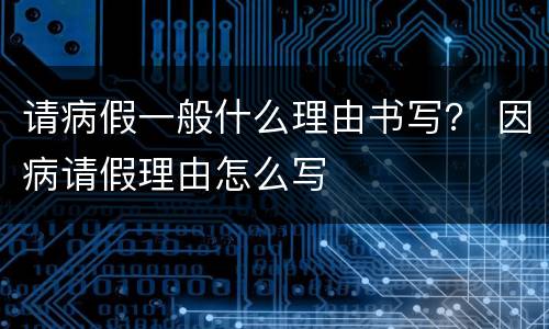 请病假一般什么理由书写？ 因病请假理由怎么写