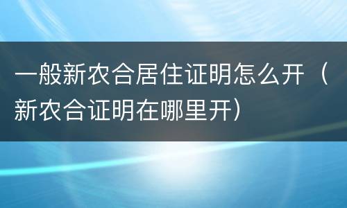 一般新农合居住证明怎么开（新农合证明在哪里开）