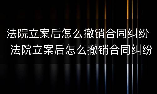 法院立案后怎么撤销合同纠纷 法院立案后怎么撤销合同纠纷案件